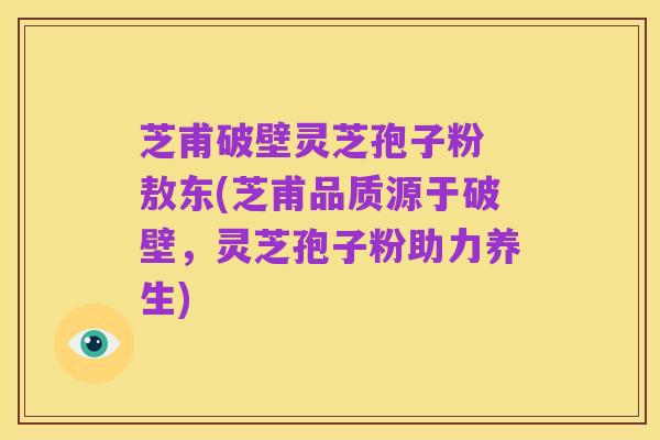 芝甫破壁灵芝孢子粉 敖东(芝甫品质源于破壁,灵芝孢子粉助力养生)