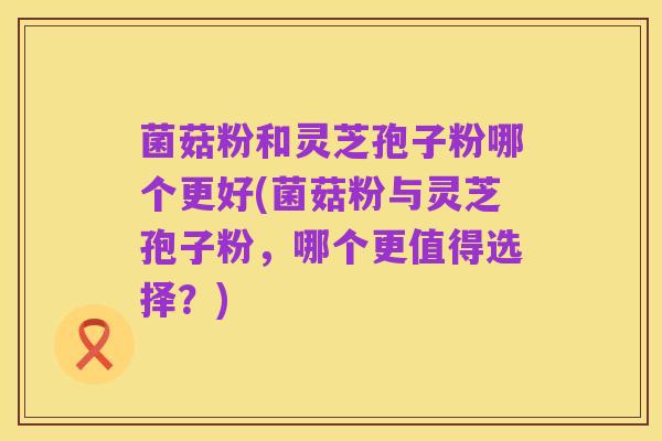 菌菇粉和灵芝孢子粉哪个更好(菌菇粉与灵芝孢子粉,哪个更值得选择?)