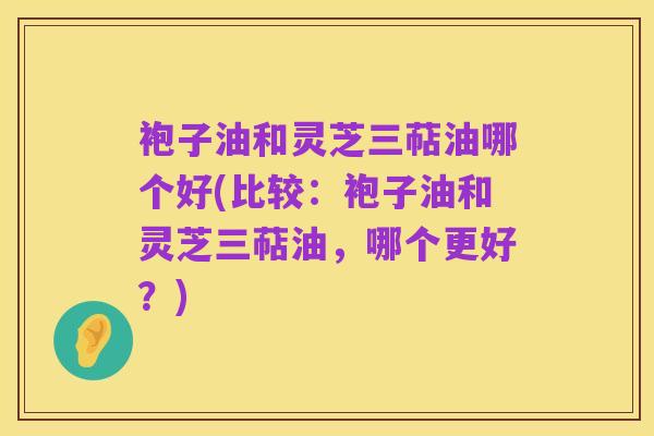 袍子油和灵芝三萜油哪个好(比较：袍子油和灵芝三萜油，哪个更好？)