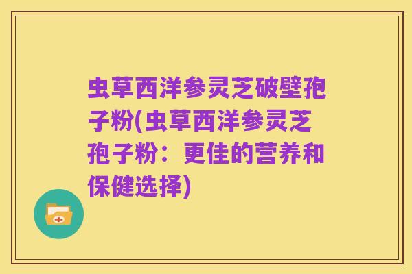 虫草西洋参灵芝破壁孢子粉(虫草西洋参灵芝孢子粉:更佳的营养和保健选择)