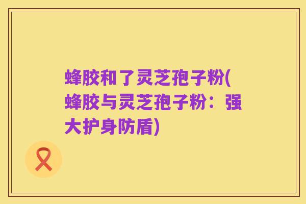 蜂胶和了灵芝孢子粉(蜂胶与灵芝孢子粉:强大护身防盾)