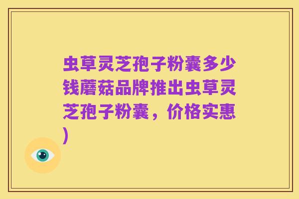 虫草灵芝孢子粉囊多少钱蘑菇品牌推出虫草灵芝孢子粉囊，价格实惠)