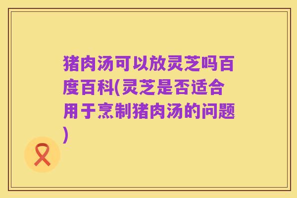 猪肉汤可以放灵芝吗百度百科(灵芝是否适合用于烹制猪肉汤的问题)