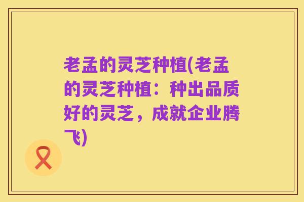 老孟的灵芝种植(老孟的灵芝种植:种出品质好的灵芝,成就企业腾飞)