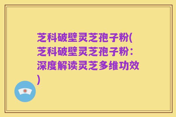 芝科破壁灵芝孢子粉(芝科破壁灵芝孢子粉:深度解读灵芝多维功效)