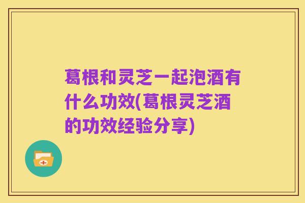 葛根和灵芝一起泡酒有什么功效(葛根灵芝酒的功效经验分享)