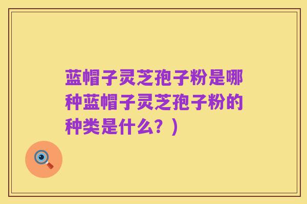 蓝帽子灵芝孢子粉是哪种蓝帽子灵芝孢子粉的种类是什么？)