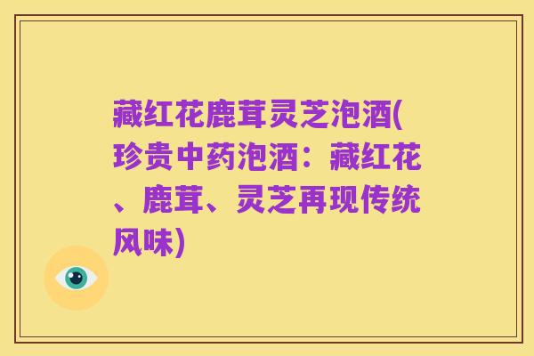 藏红花鹿茸灵芝泡酒(珍贵中药泡酒:藏红花、鹿茸、灵芝再现传统风味)