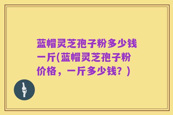 蓝帽灵芝孢子粉多少钱一斤(蓝帽灵芝孢子粉价格,一斤多少钱?)