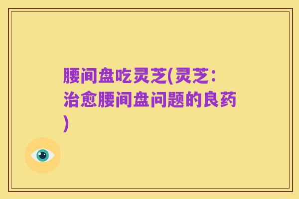 腰间盘吃灵芝(灵芝:治愈腰间盘问题的良药)