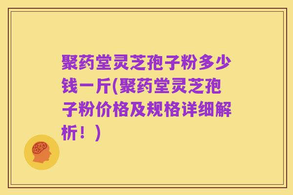 聚药堂灵芝孢子粉多少钱一斤(聚药堂灵芝孢子粉价格及规格详细解析!)