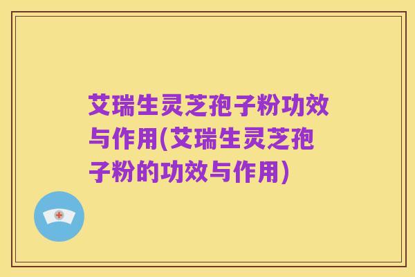 艾瑞生灵芝孢子粉功效与作用(艾瑞生灵芝孢子粉的功效与作用)