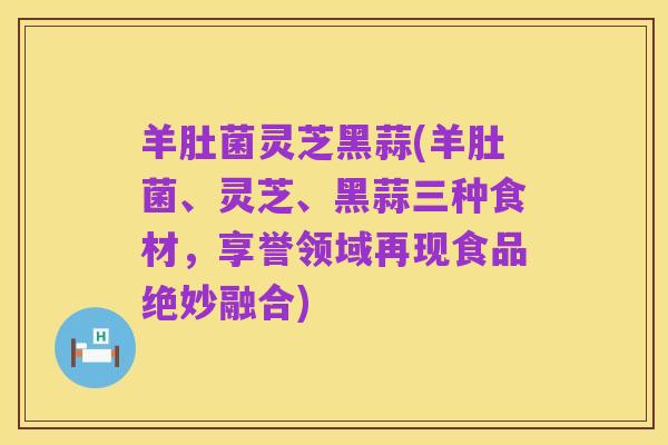 羊肚菌灵芝黑蒜(羊肚菌、灵芝、黑蒜三种食材,享誉领域再现食品绝妙融合)