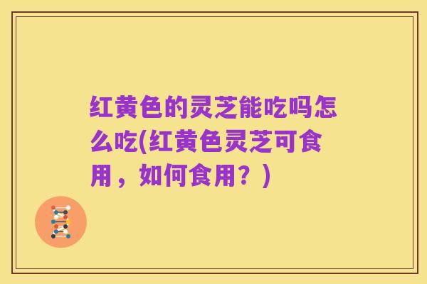 红黄色的灵芝能吃吗怎么吃(红黄色灵芝可食用,如何食用?)