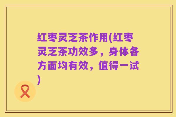 红枣灵芝茶作用(红枣灵芝茶功效多,身体各方面均有效,值得一试)