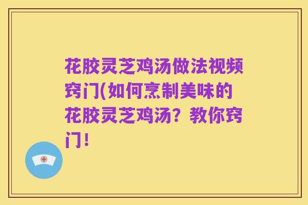 花胶灵芝鸡汤做法视频窍门(如何烹制美味的花胶灵芝鸡汤?教你窍门!