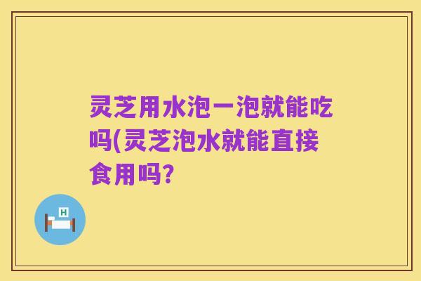 灵芝用水泡一泡就能吃吗(灵芝泡水就能直接食用吗?