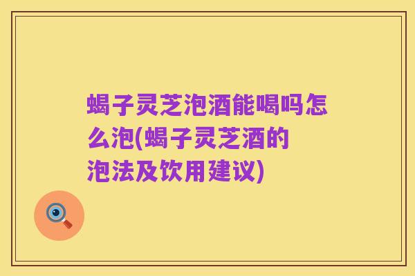 蝎子灵芝泡酒能喝吗怎么泡(蝎子灵芝酒的 泡法及饮用建议)