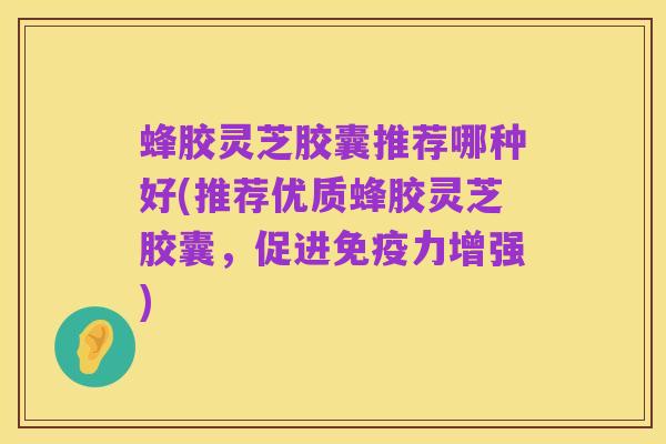 蜂胶灵芝胶囊推荐哪种好(推荐优质蜂胶灵芝胶囊,促进免疫力增强)