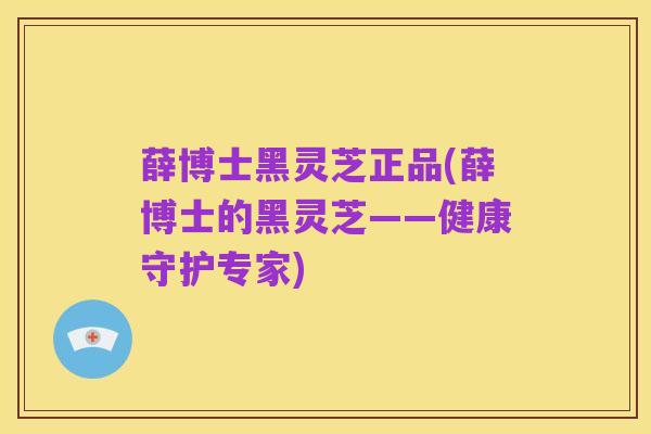 薛博士黑灵芝正品(薛博士的黑灵芝——健康守护专家)