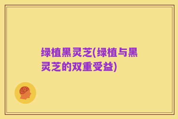 绿植黑灵芝(绿植与黑灵芝的双重受益)