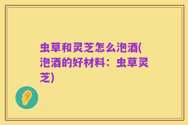 虫草和灵芝怎么泡酒(泡酒的好材料:虫草灵芝)