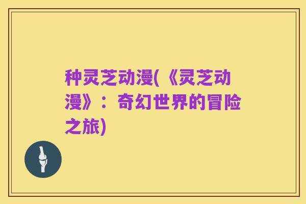 种灵芝动漫(《灵芝动漫》:奇幻世界的冒险之旅)