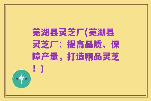 芜湖县灵芝厂(芜湖县灵芝厂:提高品质、保障产量,打造精品灵芝!)