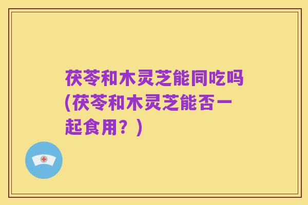 茯苓和木灵芝能同吃吗(茯苓和木灵芝能否一起食用？)
