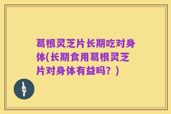 葛根灵芝片长期吃对身体(长期食用葛根灵芝片对身体有益吗?)