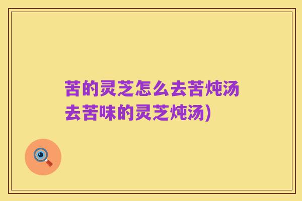 苦的灵芝怎么去苦炖汤去苦味的灵芝炖汤)