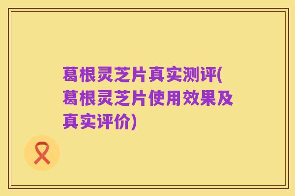 葛根灵芝片真实测评(葛根灵芝片使用效果及真实评价)