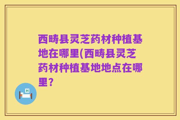 西畴县灵芝药材种植基地在哪里(西畴县灵芝药材种植基地地点在哪里？