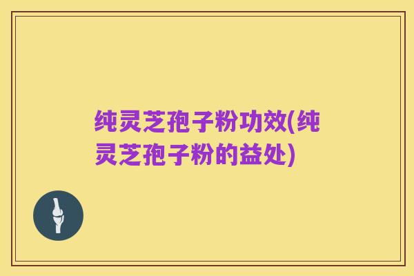 纯灵芝孢子粉功效(纯灵芝孢子粉的益处)