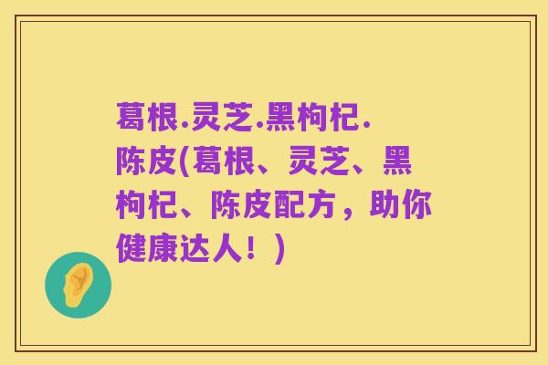 葛根.灵芝.黑枸杞.陈皮(葛根、灵芝、黑枸杞、陈皮配方,助你健康达人!)