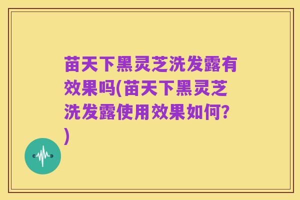 苗天下黑灵芝洗发露有效果吗(苗天下黑灵芝洗发露使用效果如何？)