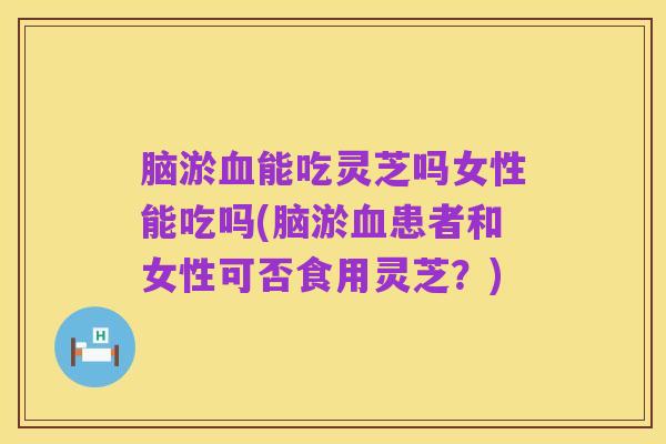 脑淤血能吃灵芝吗女性能吃吗(脑淤血患者和女性可否食用灵芝？)