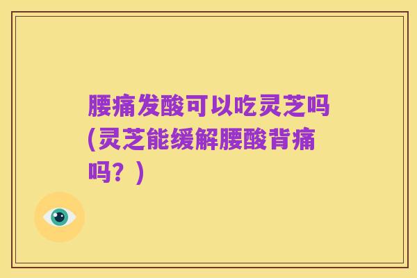腰痛发酸可以吃灵芝吗(灵芝能缓解腰酸背痛吗?)