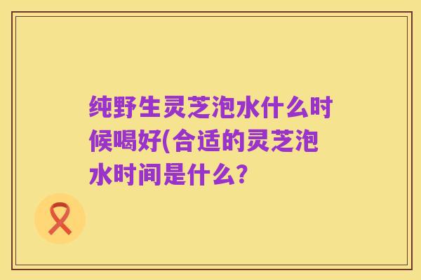 纯野生灵芝泡水什么时候喝好(合适的灵芝泡水时间是什么?