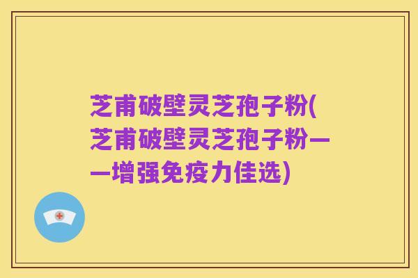 芝甫破壁灵芝孢子粉(芝甫破壁灵芝孢子粉——增强免疫力佳选)