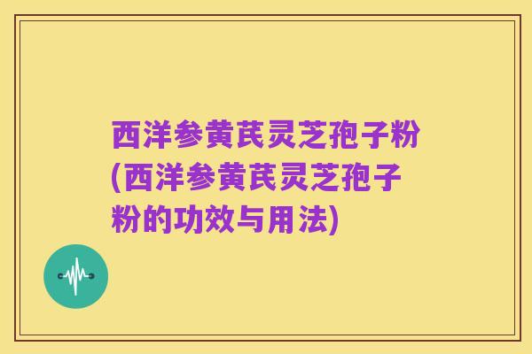 西洋参黄芪灵芝孢子粉(西洋参黄芪灵芝孢子粉的功效与用法)