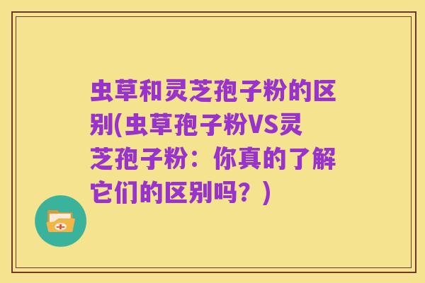 虫草和灵芝孢子粉的区别(虫草孢子粉VS灵芝孢子粉:你真的了解它们的区别吗?)