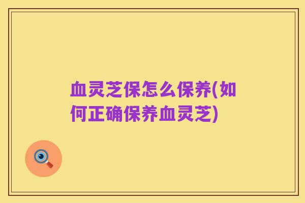 血灵芝保怎么保养(如何正确保养血灵芝)