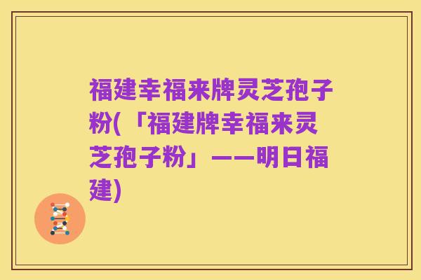 福建幸福来牌灵芝孢子粉(「福建牌幸福来灵芝孢子粉」——明日福建)