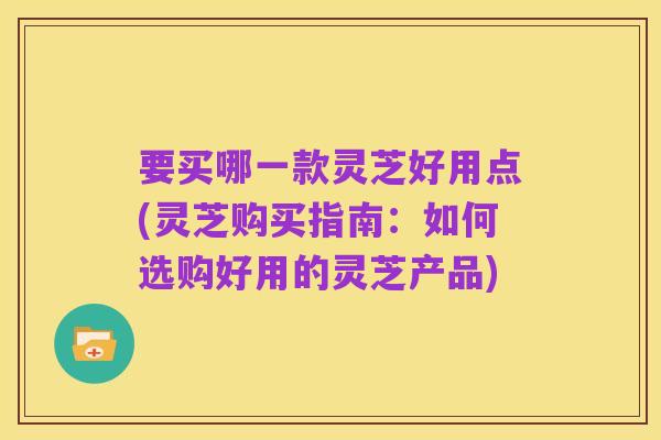 要买哪一款灵芝好用点(灵芝购买指南：如何选购好用的灵芝产品)