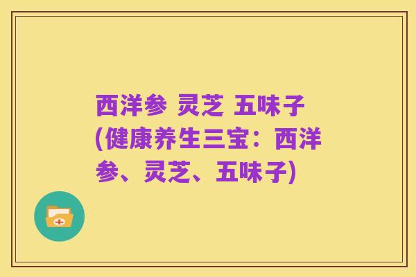 西洋参 灵芝 五味子(健康养生三宝:西洋参、灵芝、五味子)