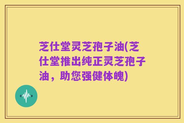 芝仕堂灵芝孢子油(芝仕堂推出纯正灵芝孢子油，助您强健体魄)