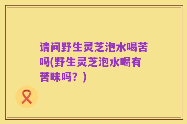 请问野生灵芝泡水喝苦吗(野生灵芝泡水喝有苦味吗?)