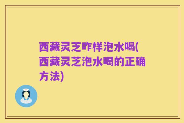 西藏灵芝咋样泡水喝(西藏灵芝泡水喝的正确方法)