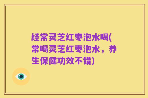 经常灵芝红枣泡水喝(常喝灵芝红枣泡水,养生保健功效不错)
